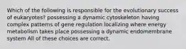 Which of the following is responsible for the evolutionary success of eukaryotes? possessing a dynamic cytoskeleton having complex patterns of gene regulation localizing where energy metabolism takes place possessing a dynamic endomembrane system All of these choices are correct.