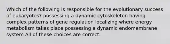 Which of the following is responsible for the evolutionary success of eukaryotes? possessing a dynamic cytoskeleton having complex patterns of gene regulation localizing where energy metabolism takes place possessing a dynamic endomembrane system All of these choices are correct.