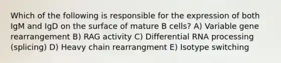 Which of the following is responsible for the expression of both IgM and IgD on the surface of mature B cells? A) Variable gene rearrangement B) RAG activity C) Differential RNA processing (splicing) D) Heavy chain rearrangment E) Isotype switching