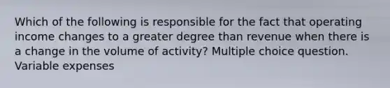 Which of the following is responsible for the fact that operating income changes to a greater degree than revenue when there is a change in the volume of activity? Multiple choice question. Variable expenses