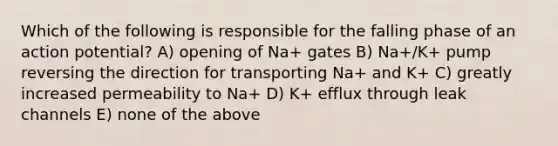 Which of the following is responsible for the falling phase of an action potential? A) opening of Na+ gates B) Na+/K+ pump reversing the direction for transporting Na+ and K+ C) greatly increased permeability to Na+ D) K+ efflux through leak channels E) none of the above