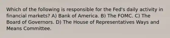 Which of the following is responsible for the Fed's daily activity in financial markets? A) Bank of America. B) The FOMC. C) The Board of Governors. D) The House of Representatives Ways and Means Committee.