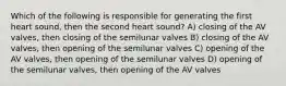 Which of the following is responsible for generating the first heart sound, then the second heart sound? A) closing of the AV valves, then closing of the semilunar valves B) closing of the AV valves, then opening of the semilunar valves C) opening of the AV valves, then opening of the semilunar valves D) opening of the semilunar valves, then opening of the AV valves