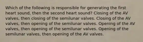 Which of the following is responsible for generating the first heart sound, then the second heart sound? Closing of the AV valves, then closing of the semilunar valves. Closing of the AV valves, then opening of the semilunar valves. Opening of the AV valves, then opening of the semilunar valves. Opening of the semilunar valves, then opening of the AV valves.