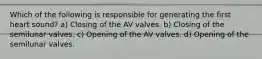 Which of the following is responsible for generating the first heart sound? a) Closing of the AV valves. b) Closing of the semilunar valves. c) Opening of the AV valves. d) Opening of the semilunar valves.