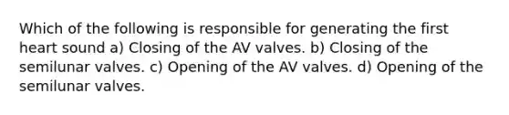 Which of the following is responsible for generating the first heart sound a) Closing of the AV valves. b) Closing of the semilunar valves. c) Opening of the AV valves. d) Opening of the semilunar valves.