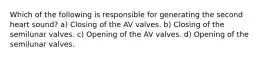 Which of the following is responsible for generating the second heart sound? a) Closing of the AV valves. b) Closing of the semilunar valves. c) Opening of the AV valves. d) Opening of the semilunar valves.