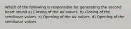 Which of the following is responsible for generating the second heart sound a) Closing of the AV valves. b) Closing of the semilunar valves. c) Opening of the AV valves. d) Opening of the semilunar valves.