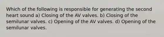 Which of the following is responsible for generating the second heart sound a) Closing of the AV valves. b) Closing of the semilunar valves. c) Opening of the AV valves. d) Opening of the semilunar valves.