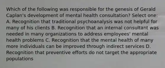 Which of the following was responsible for the genesis of Gerald Caplan's development of mental health consultation? Select one: A. Recognition that traditional psychoanalysis was not helpful for many of his clients B. Recognition that an internal consultant was needed in many organizations to address employees' mental health problems C. Recognition that the mental health of many more individuals can be improved through indirect services D. Recognition that preventive efforts do not target the appropriate populations