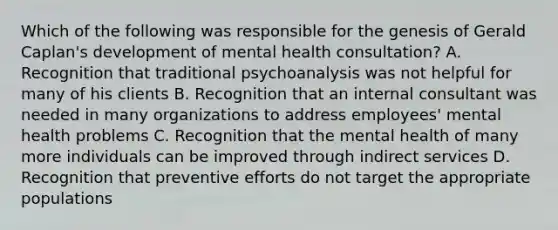 Which of the following was responsible for the genesis of Gerald Caplan's development of mental health consultation? A. Recognition that traditional psychoanalysis was not helpful for many of his clients B. Recognition that an internal consultant was needed in many organizations to address employees' mental health problems C. Recognition that the mental health of many more individuals can be improved through indirect services D. Recognition that preventive efforts do not target the appropriate populations