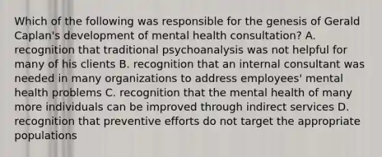 Which of the following was responsible for the genesis of Gerald Caplan's development of mental health consultation? A. recognition that traditional psychoanalysis was not helpful for many of his clients B. recognition that an internal consultant was needed in many organizations to address employees' mental health problems C. recognition that the mental health of many more individuals can be improved through indirect services D. recognition that preventive efforts do not target the appropriate populations