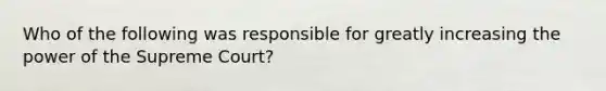 Who of the following was responsible for greatly increasing the power of the Supreme Court?
