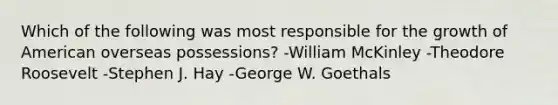 Which of the following was most responsible for the growth of American overseas possessions? -William McKinley -Theodore Roosevelt -Stephen J. Hay -George W. Goethals