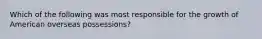 Which of the following was most responsible for the growth of American overseas possessions?