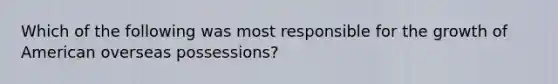 Which of the following was most responsible for the growth of American overseas possessions?