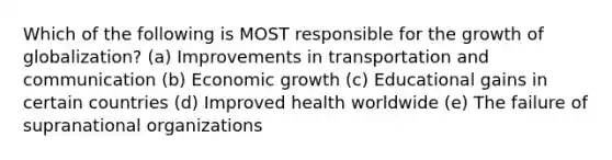 Which of the following is MOST responsible for the growth of globalization? (a) <a href='https://www.questionai.com/knowledge/k9i1ZTxcVK-improvements-in-transportation' class='anchor-knowledge'>improvements in transportation</a> and communication (b) Economic growth (c) Educational gains in certain countries (d) Improved health worldwide (e) The failure of supranational organizations