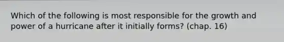 Which of the following is most responsible for the growth and power of a hurricane after it initially forms? (chap. 16)