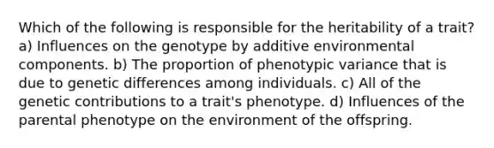 Which of the following is responsible for the heritability of a trait? a) Influences on the genotype by additive environmental components. b) The proportion of phenotypic variance that is due to genetic differences among individuals. c) All of the genetic contributions to a trait's phenotype. d) Influences of the parental phenotype on the environment of the offspring.