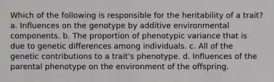 Which of the following is responsible for the heritability of a trait? a. Influences on the genotype by additive environmental components. b. The proportion of phenotypic variance that is due to genetic differences among individuals. c. All of the genetic contributions to a trait's phenotype. d. Influences of the parental phenotype on the environment of the offspring.