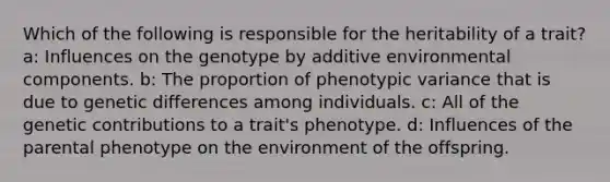 Which of the following is responsible for the heritability of a trait? a: Influences on the genotype by additive environmental components. b: The proportion of phenotypic variance that is due to genetic differences among individuals. c: All of the genetic contributions to a trait's phenotype. d: Influences of the parental phenotype on the environment of the offspring.