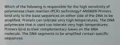 Which of the following is responsible for the high sensitivity of polymerase chain reaction (PCR) technology? ANSWER Primers bind only to the base sequences on either side of the DNA to be amplified. Primers can tolerate very high temperatures. The DNA polymerase that is used can tolerate very high temperatures. Primers bind to their complementary bases on the DNA molecule. The DNA segments to be amplified contain specific sequences.