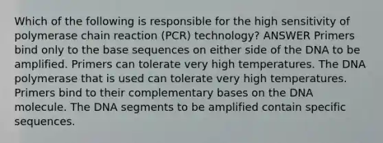 Which of the following is responsible for the high sensitivity of polymerase chain reaction (PCR) technology? ANSWER Primers bind only to the base sequences on either side of the DNA to be amplified. Primers can tolerate very high temperatures. The DNA polymerase that is used can tolerate very high temperatures. Primers bind to their complementary bases on the DNA molecule. The DNA segments to be amplified contain specific sequences.