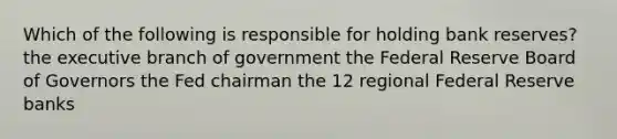 Which of the following is responsible for holding bank reserves? the executive branch of government the Federal Reserve Board of Governors the Fed chairman the 12 regional Federal Reserve banks