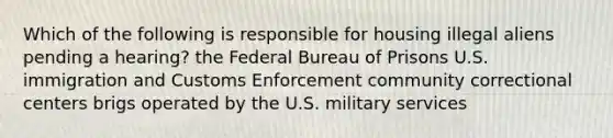 Which of the following is responsible for housing illegal aliens pending a hearing? the Federal Bureau of Prisons U.S. immigration and Customs Enforcement community correctional centers brigs operated by the U.S. military services