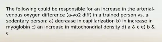 The following could be responsible for an increase in the arterial-venous oxygen difference (a-vo2 diff) in a trained person vs. a sedentary person: a) decrease in capillarization b) in increase in myoglobin c) an increase in mitochondrial density d) a & c e) b & c