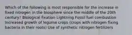 Which of the following is most responsible for the increase in fixed nitrogen in the biosphere since the middle of the 20th century? Biological fixation Lightning Fossil fuel combustion Increased growth of legume crops (crops with nitrogen fixing bacteria in their roots) Use of synthetic nitrogen fertilizers