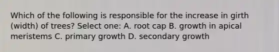 Which of the following is responsible for the increase in girth (width) of trees? Select one: A. root cap B. growth in apical meristems C. primary growth D. secondary growth