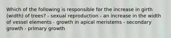 Which of the following is responsible for the increase in girth (width) of trees? - sexual reproduction - an increase in the width of vessel elements - growth in apical meristems - secondary growth - primary growth