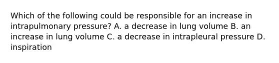 Which of the following could be responsible for an increase in intrapulmonary pressure? A. a decrease in lung volume B. an increase in lung volume C. a decrease in intrapleural pressure D. inspiration