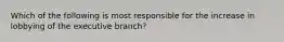 Which of the following is most responsible for the increase in lobbying of the executive branch?