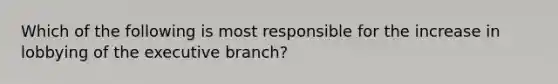 Which of the following is most responsible for the increase in lobbying of the executive branch?