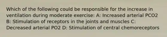 Which of the following could be responsible for the increase in ventilation during moderate exercise: A: Increased arterial PCO2 B: Stimulation of receptors in the joints and muscles C: Decreased arterial PO2 D: Stimulation of central chemoreceptors