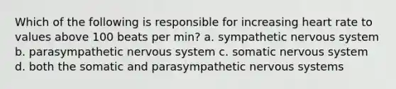 Which of the following is responsible for increasing heart rate to values above 100 beats per min? a. sympathetic nervous system b. parasympathetic nervous system c. somatic nervous system d. both the somatic and parasympathetic nervous systems