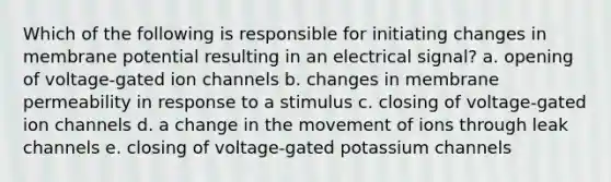 Which of the following is responsible for initiating changes in membrane potential resulting in an electrical signal? a. opening of voltage-gated ion channels b. changes in membrane permeability in response to a stimulus c. closing of voltage-gated ion channels d. a change in the movement of ions through leak channels e. closing of voltage-gated potassium channels