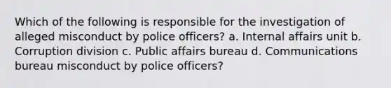 Which of the following is responsible for the investigation of alleged misconduct by police officers? a. Internal affairs unit b. Corruption division c. Public affairs bureau d. Communications bureau misconduct by police officers?