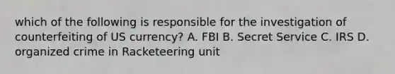 which of the following is responsible for the investigation of counterfeiting of US currency? A. FBI B. Secret Service C. IRS D. organized crime in Racketeering unit