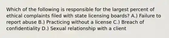 Which of the following is responsible for the largest percent of ethical complaints filed with state licensing boards? A.) Failure to report abuse B.) Practicing without a license C.) Breach of confidentiality D.) Sexual relationship with a client