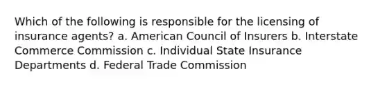 Which of the following is responsible for the licensing of insurance agents? a. American Council of Insurers b. Interstate Commerce Commission c. Individual State Insurance Departments d. Federal Trade Commission