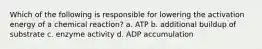 Which of the following is responsible for lowering the activation energy of a chemical reaction? a. ATP b. additional buildup of substrate c. enzyme activity d. ADP accumulation