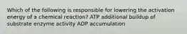 Which of the following is responsible for lowering the activation energy of a chemical reaction? ATP additional buildup of substrate enzyme activity ADP accumulation