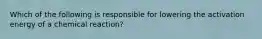 Which of the following is responsible for lowering the activation energy of a chemical reaction?