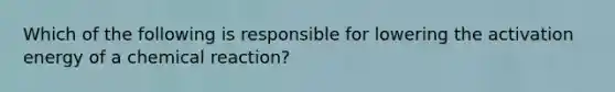 Which of the following is responsible for lowering the activation energy of a chemical reaction?