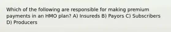 Which of the following are responsible for making premium payments in an HMO plan? A) Insureds B) Payors C) Subscribers D) Producers