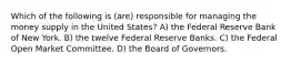 Which of the following is (are) responsible for managing the money supply in the United States? A) the Federal Reserve Bank of New York. B) the twelve Federal Reserve Banks. C) the Federal Open Market Committee. D) the Board of Governors.