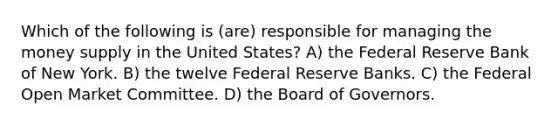 Which of the following is (are) responsible for managing the money supply in the United States? A) the Federal Reserve Bank of New York. B) the twelve Federal Reserve Banks. C) the Federal Open Market Committee. D) the Board of Governors.